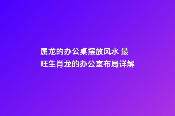 属龙的办公桌摆放风水 最旺生肖龙的办公室布局详解